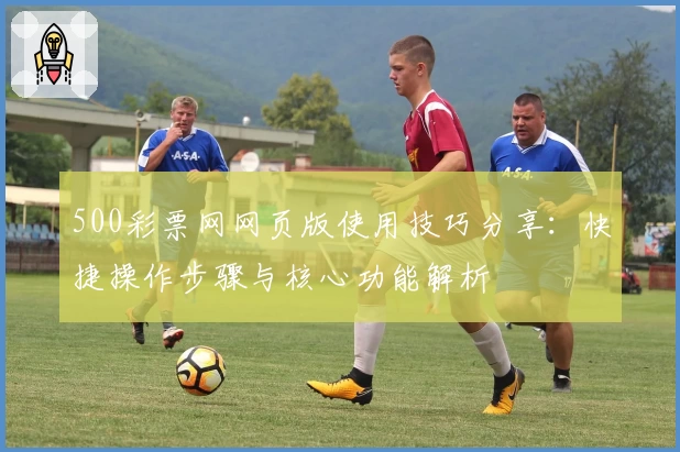 500彩票网网页版使用技巧分享:快捷操作步骤与核心功能解析