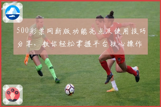 500彩票网新版功能亮点及使用技巧分享，教你轻松掌握平台核心操作