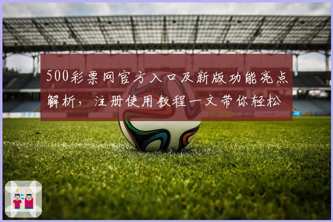 500彩票网官方入口及新版功能亮点解析，注册使用教程一文带你轻松上手