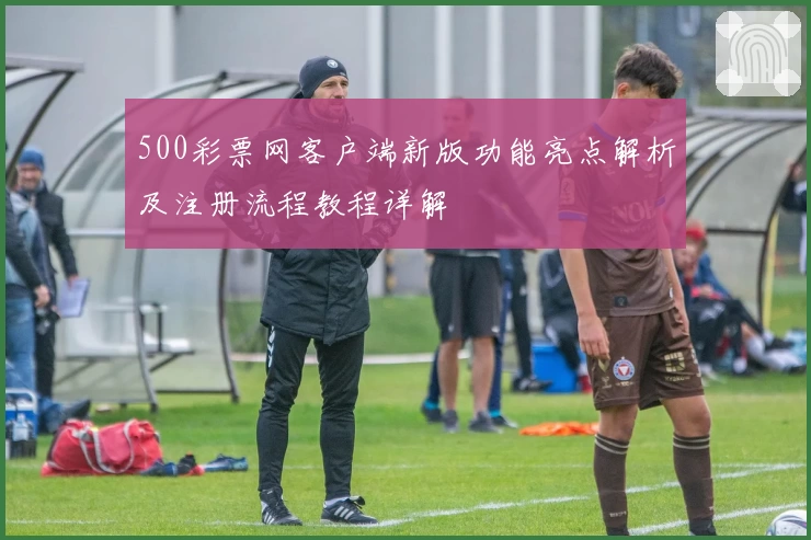 500彩票网客户端新版功能亮点解析及注册流程教程详解