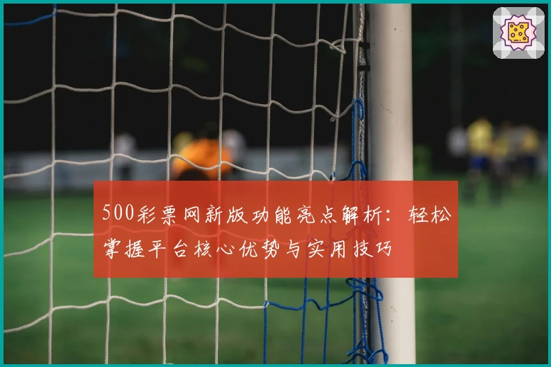 500彩票网新版功能亮点解析：轻松掌握平台核心优势与实用技巧