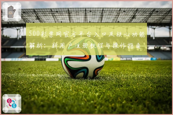 500彩票网官方平台入口及核心功能解析：新用户注册教程与操作指南