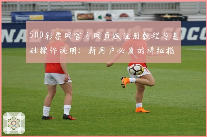 500彩票网官方网页版注册教程与基础操作说明：新用户必看的详细指南