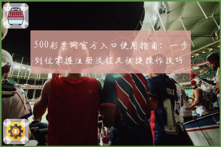 500彩票网官方入口使用指南：一步到位掌握注册流程及快捷操作技巧