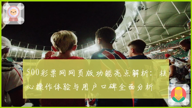 500彩票网网页版功能亮点解析：核心操作体验与用户口碑全面分析