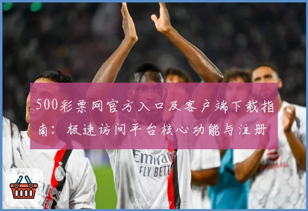 500彩票网官方入口及客户端下载指南：极速访问平台核心功能与注册流程解析