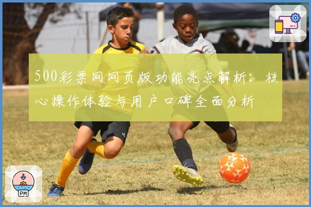 500彩票网网页版功能亮点解析：核心操作体验与用户口碑全面分析