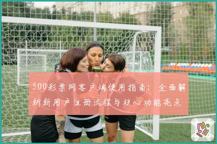 500彩票网客户端使用指南：全面解析新用户注册流程与核心功能亮点